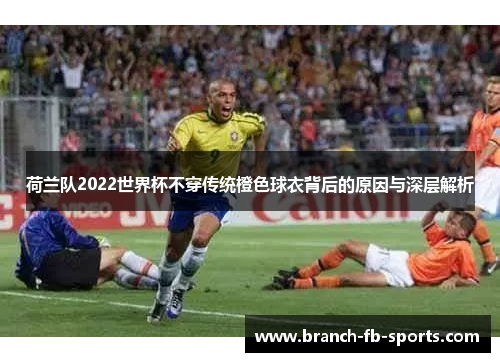 荷兰队2022世界杯不穿传统橙色球衣背后的原因与深层解析 荷兰队2022世界杯不穿传统橙色球衣背后的原因与深层解析