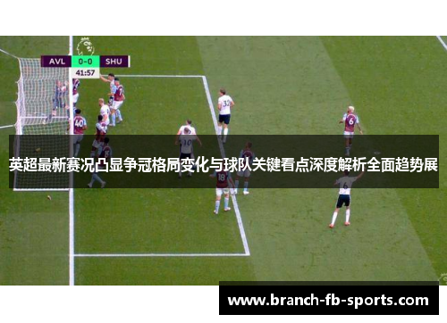 英超最新赛况凸显争冠格局变化与球队关键看点深度解析全面趋势展